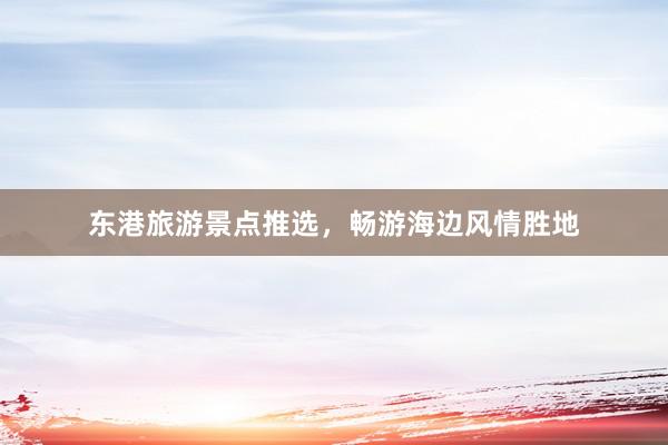 东港旅游景点推选，畅游海边风情胜地
