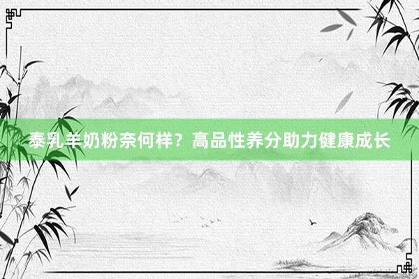 泰乳羊奶粉奈何样？高品性养分助力健康成长