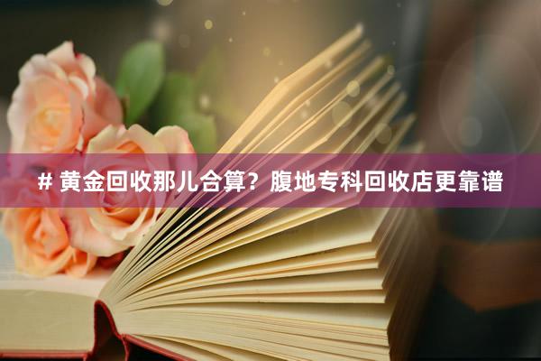 # 黄金回收那儿合算？腹地专科回收店更靠谱