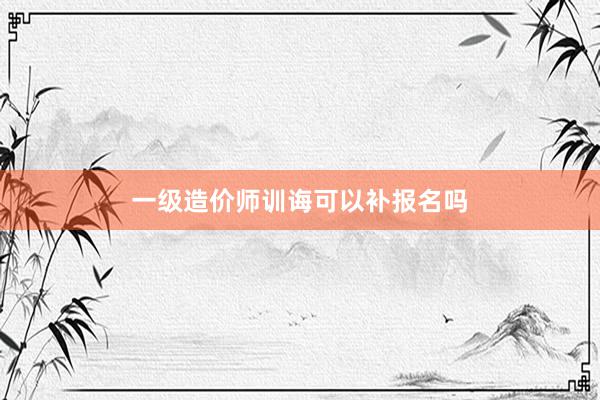 一级造价师训诲可以补报名吗